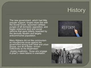 The new government, which had little 
popular support, forged close ties with 
the Soviet Union, launched ruthless 
purges of all domestic opposition, and 
began extensive land and social 
reforms that were bitterly resented by 
the devoutly Muslim and largely 
anticommunist population. 
Many Afghans did not like communism 
so insurgencies arose against the 
government among both tribal and urban 
groups, and all of these—known 
collectively as the Mujahideen 
(Arabic mujāhidūn, “those who engage 
in jihad”)—were Islamic in orientation. 
 