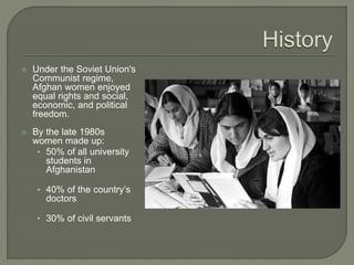  Under the Soviet Union's 
Communist regime, 
Afghan women enjoyed 
equal rights and social, 
economic, and political 
freedom. 
 By the late 1980s 
women made up: 
• 50% of all university 
students in 
Afghanistan 
• 40% of the country’s 
doctors 
• 30% of civil servants 
 