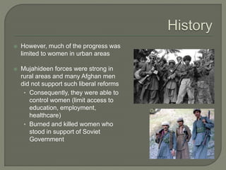  However, much of the progress was 
limited to women in urban areas 
 Mujahideen forces were strong in 
rural areas and many Afghan men 
did not support such liberal reforms 
• Consequently, they were able to 
control women (limit access to 
education, employment, 
healthcare) 
• Burned and killed women who 
stood in support of Soviet 
Government 
 