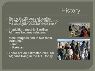  During the 23 years of conflict 
(1979-1992) roughly 850,000 – 1.5 
million Afghan civilians were killed. 
 In addition, roughly 4 million 
Afghans became refugees 
Most refugees fled to two main 
countries: 
➢ Iran 
➢ Pakistan 
 There are an estimated 300,000 
Afghans living in the U.S. today. 
 