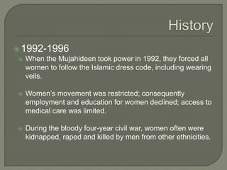 1992-1996 
 When the Mujahideen took power in 1992, they forced all 
women to follow the Islamic dress code, including wearing 
veils. 
 Women’s movement was restricted; consequently 
employment and education for women declined; access to 
medical care was limited. 
 During the bloody four-year civil war, women often were 
kidnapped, raped and killed by men from other ethnicities. 
 