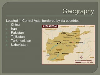 Located in Central Asia, bordered by six countries: 
1. China 
2. Iran 
3. Pakistan 
4. Tajikistan 
5. Turkmenistan 
6. Uzbekistan 
 
