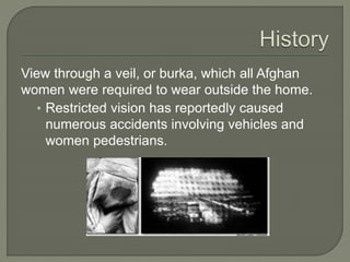 View through a veil, or burka, which all Afghan 
women were required to wear outside the home. 
• Restricted vision has reportedly caused 
numerous accidents involving vehicles and 
women pedestrians. 
 