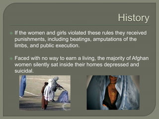  If the women and girls violated these rules they received 
punishments, including beatings, amputations of the 
limbs, and public execution. 
 Faced with no way to earn a living, the majority of Afghan 
women silently sat inside their homes depressed and 
suicidal. 
 