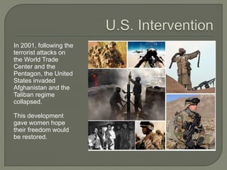 In 2001, following the 
terrorist attacks on 
the World Trade 
Center and the 
Pentagon, the United 
States invaded 
Afghanistan and the 
Taliban regime 
collapsed. 
This development 
gave women hope 
their freedom would 
be restored. 
 