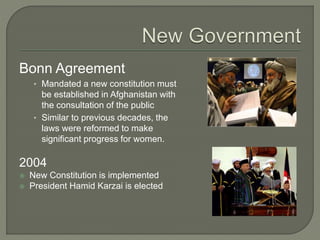 Bonn Agreement 
• Mandated a new constitution must 
be established in Afghanistan with 
the consultation of the public 
• Similar to previous decades, the 
laws were reformed to make 
significant progress for women. 
2004 
 New Constitution is implemented 
 President Hamid Karzai is elected 
 