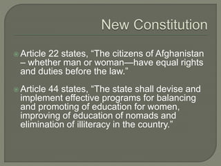  Article 22 states, “The citizens of Afghanistan 
– whether man or woman—have equal rights 
and duties before the law.” 
 Article 44 states, “The state shall devise and 
implement effective programs for balancing 
and promoting of education for women, 
improving of education of nomads and 
elimination of illiteracy in the country.” 
 