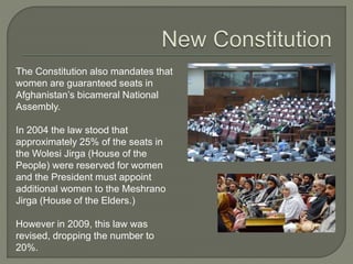 The Constitution also mandates that 
women are guaranteed seats in 
Afghanistan’s bicameral National 
Assembly. 
In 2004 the law stood that 
approximately 25% of the seats in 
the Wolesi Jirga (House of the 
People) were reserved for women 
and the President must appoint 
additional women to the Meshrano 
Jirga (House of the Elders.) 
However in 2009, this law was 
revised, dropping the number to 
20%. 
 