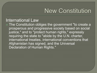 International Law 
 The Constitution obliges the government "to create a 
prosperous and progressive society based on social 
justice," and to "protect human rights," expressly 
requiring the state to "abide by the U.N. charter, 
international treaties, international conventions that 
Afghanistan has signed, and the Universal 
Declaration of Human Rights." 
 