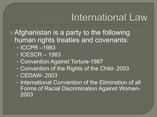 Afghanistan is a party to the following 
human rights treaties and covenants: 
• ICCPR –1983 
• ICESCR – 1983 
• Convention Against Torture-1987 
• Convention of the Rights of the Child- 2003 
• CEDAW- 2003 
• International Convention of the Elimination of all 
Forms of Racial Discrimination Against Women- 
2003 
 