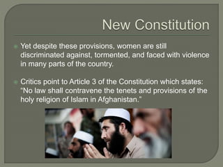  Yet despite these provisions, women are still 
discriminated against, tormented, and faced with violence 
in many parts of the country. 
 Critics point to Article 3 of the Constitution which states: 
“No law shall contravene the tenets and provisions of the 
holy religion of Islam in Afghanistan.” 
 