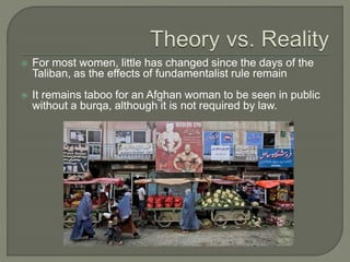 For most women, little has changed since the days of the 
Taliban, as the effects of fundamentalist rule remain 
 It remains taboo for an Afghan woman to be seen in public 
without a burqa, although it is not required by law. 
 