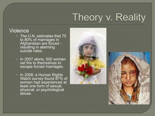 Violence 
• The U.N. estimates that 70 
to 80% of marriages in 
Afghanistan are forced - 
resulting in alarming 
suicide rates. 
• In 2007 alone, 500 women 
set fire to themselves to 
escape forced marriages. 
• In 2008, a Human Rights 
Watch survey found 87% of 
women had experienced at 
least one form of sexual, 
physical, or psychological 
abuse. 
 