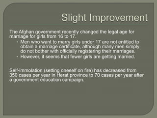 The Afghan government recently changed the legal age for 
marriage for girls from 16 to 17. 
• Men who want to marry girls under 17 are not entitled to 
obtain a marriage certificate, although many men simply 
do not bother with officially registering their marriages. 
• However, it seems that fewer girls are getting married. 
Self-immolation (setting oneself on fire) has decreased from 
350 cases per year in Herat province to 70 cases per year after 
a government education campaign. 
 