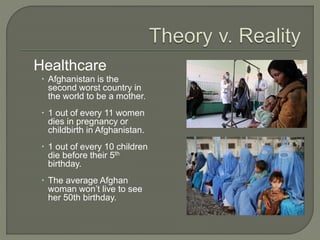 Healthcare 
 Afghanistan is the 
second worst country in 
the world to be a mother. 
 1 out of every 11 women 
dies in pregnancy or 
childbirth in Afghanistan. 
 1 out of every 10 children 
die before their 5th 
birthday. 
 The average Afghan 
woman won’t live to see 
her 50th birthday. 
 