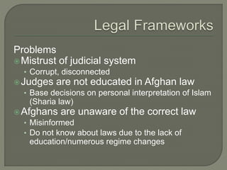 Problems 
Mistrust of judicial system 
• Corrupt, disconnected 
Judges are not educated in Afghan law 
• Base decisions on personal interpretation of Islam 
(Sharia law) 
Afghans are unaware of the correct law 
• Misinformed 
• Do not know about laws due to the lack of 
education/numerous regime changes 
 