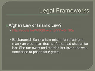 Afghan Law or Islamic Law? 
• http://youtu.be/W0Q9n4gmJrY?t=3m30s 
• Background: Sohelia is in prison for refusing to 
marry an older man that her father had chosen for 
her. She ran away and married her lover and was 
sentenced to prison for 6 years. 
 