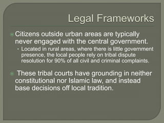 Citizens outside urban areas are typically 
never engaged with the central government. 
• Located in rural areas, where there is little government 
presence, the local people rely on tribal dispute 
resolution for 90% of all civil and criminal complaints. 
 These tribal courts have grounding in neither 
constitutional nor Islamic law, and instead 
base decisions off local tradition. 
 