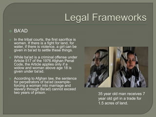  BA’AD 
 In the tribal courts, the first sacrifice is 
women. If there is a fight for land, for 
water, if there is violence, a girl can be 
given in ba’ad to settle these things. 
 While ba'ad is a criminal offense under 
Article 517 of the 1976 Afghan Penal 
Code, the Article applies only if a 
widow and woman above age 18 is 
given under ba'ad. 
 According to Afghan law, the sentence 
for perpetrators of ba'ad (example-forcing 
a woman into marriage and 
slavery through Ba'ad) cannot exceed 
two years of prison. 35 year old man receives 7 
year old girl in a trade for 
1.5 acres of land. 
 