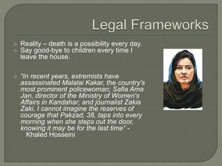  Reality – death is a possibility every day. 
 Say good-bye to children every time I 
leave the house. 
 “In recent years, extremists have 
assassinated Malalai Kakar, the country's 
most prominent policewoman; Safia Ama 
Jan, director of the Ministry of Women's 
Affairs in Kandahar; and journalist Zakia 
Zaki. I cannot imagine the reserves of 
courage that Pakzad, 38, taps into every 
morning when she steps out the door, 
knowing it may be for the last time” - 
Khaled Hosseini 
 