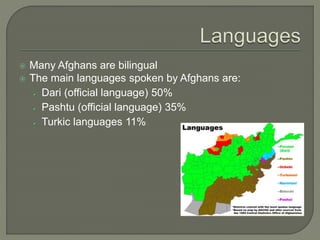  Many Afghans are bilingual 
 The main languages spoken by Afghans are: 
Dari (official language) 50% 
Pashtu (official language) 35% 
Turkic languages 11% 
 