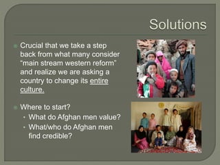  Crucial that we take a step 
back from what many consider 
“main stream western reform” 
and realize we are asking a 
country to change its entire 
culture. 
 Where to start? 
• What do Afghan men value? 
• What/who do Afghan men 
find credible? 
 