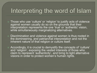  Those who use ‘culture’ or ‘religion’ to justify acts of violence 
against women usually do so on the grounds that their 
interpretation represents the one ‘true’ or ‘authentic’ vision, 
while simultaneously marginalizing alternatives. 
 Discrimination and violence against women is thus rooted in 
the domineering, and patriarchal interpretation and not the 
inherent nature of that religion or culture itself. 
 Accordingly, it is crucial to demystify the concepts of ‘culture’ 
and ‘religion’, exposing the vested interests of those who 
claim to represent ‘authenticity’, and bring to light alternative 
visions in order to protect women’s human rights. 
 
