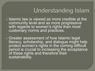  Islamic law is viewed as more credible at the 
community level and as more progressive 
with regards to women’s rights than most 
customary norms and practices. 
 Greater assessment of how Islamic legal 
literacy, scholarship, and dialogue might help 
protect women’s rights in the coming difficult 
period is crucial to increasing the acceptance 
of these rights and therefore their 
sustainability. 
 
