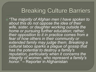  “The majority of Afghan men I have spoken to 
about this do not oppose the idea of their 
wife, sister, or daughter working outside the 
home or pursuing further education; rather, 
their opposition to it in practice comes from a 
fear of how others in their community or 
extended family may judge them. Breaking a 
cultural taboo sparks a plague of gossip that 
has the potential to destroy a family's 
reputation, particularly when it concerns the 
integrity of women, who represent a family's 
honor.” – Reporter in Afghanistan 
 