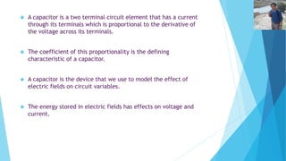 A capacitor is a two terminal circuit element that has a current 
through its terminals which is proportional to the derivative of 
the voltage across its terminals. 
 The coefficient of this proportionality is the defining 
characteristic of a capacitor. 
 A capacitor is the device that we use to model the effect of 
electric fields on circuit variables. 
 The energy stored in electric fields has effects on voltage and 
current. 
 