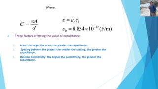 A 
ε 
d 
C 
 
ε 
 
A 
  
  r 
 Three factors affecting the value of capacitance: 
1. Area: the larger the area, the greater the capacitance. 
12 
2. Spacing between the plates: the smaller the spacing, the greater the 
capacitance. 
3. Material permittivity: the higher the permittivity, the greater the 
capacitance. 
8.854 10 (F/m) 
0 
0 
   
 
d 
Where, C 
 