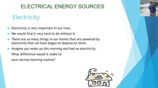 ELECTRICAL ENERGY SOURCES 
Electricity 
 Electricity is very important in our lives. 
 We would find it very hard to do without it. 
 There are so many things in our homes that are powered by 
electricity that we have begun to depend on them. 
 Imagine you woke up this morning and had no electricity. 
What difference would it make to 
your normal morning routine? 
 