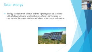 Solar energy 
 Energy radiates from the sun and the light rays can be captured 
with photovoltaics and semiconductors. Mirrors can be used to 
concentrate the power, and the sun’s heat is also a thermal source. 
 