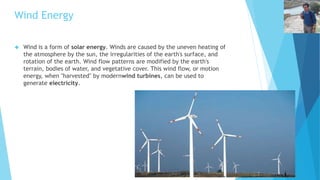 Wind Energy 
 Wind is a form of solar energy. Winds are caused by the uneven heating of 
the atmosphere by the sun, the irregularities of the earth's surface, and 
rotation of the earth. Wind flow patterns are modified by the earth's 
terrain, bodies of water, and vegetative cover. This wind flow, or motion 
energy, when "harvested" by modernwind turbines, can be used to 
generate electricity. 
 