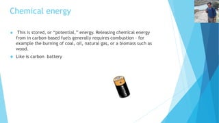Chemical energy 
 This is stored, or “potential,” energy. Releasing chemical energy 
from in carbon-based fuels generally requires combustion – for 
example the burning of coal, oil, natural gas, or a biomass such as 
wood. 
 Like is carbon battery 
 
