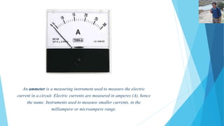 AMMETER 
An ammeter is a measuring instrument used to measure the electric 
current in a circuit. Electric currents are measured in amperes (A), hence 
the name. Instruments used to measure smaller currents, in the 
milliampere or microampere range. 
 