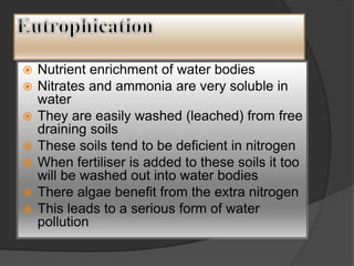  Nutrient enrichment of water bodies
 Nitrates and ammonia are very soluble in
water
 They are easily washed (leached) from free
draining soils
 These soils tend to be deficient in nitrogen
 When fertiliser is added to these soils it too
will be washed out into water bodies
 There algae benefit from the extra nitrogen
 This leads to a serious form of water
pollution
 