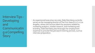 InterviewTips -
Developing
and
Communicatin
g aCompelling
Story
 An experienced executive recruiter, Dale Sternberg currently
serves as the managing director ofThe Firm Search LLC in Los
Angeles, where she sources talent for positions related to
marketing analytics, market research, and marketing and
branding. Dale Sternberg also leverages her employment
expertise to provide free job search training services, such as
interview preparation.
 