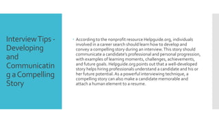 InterviewTips -
Developing
and
Communicatin
g aCompelling
Story
 According to the nonprofit resource Helpguide.org, individuals
involved in a career search should learn how to develop and
convey a compelling story during an interview.This story should
communicate a candidate’s professional and personal progression,
with examples of learning moments, challenges, achievements,
and future goals. Helpguide.org points out that a well-developed
story helps hiring professionals understand a candidate and his or
her future potential.As a powerful interviewing technique, a
compelling story can also make a candidate memorable and
attach a human element to a resume.
 