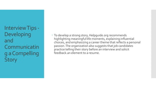 InterviewTips -
Developing
and
Communicatin
g aCompelling
Story
 To develop a strong story, Helpguide.org recommends
highlighting meaningful life moments, explaining influential
choices, and emphasizing a career theme that reflects a personal
passion.The organization also suggests that job candidates
practice telling their story before an interview and solicit
feedback.an element to a resume.
 