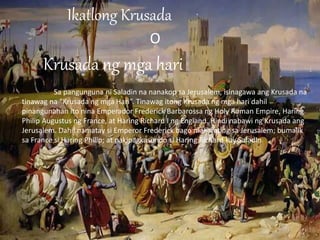 Ikatlong Krusada
O
Krusada ng mga hari
Sa pangunguna ni Saladin na nanakop sa Jerusalem, isinagawa ang Krusada na
tinawag na “Krusada ng mga Hari”. Tinawag itong Krusada ng mga hari dahil
pinangunahan ito nina Emperador Frederick Barbarossa ng Holy Roman Empire, Haring
Philip Augustus ng France, at Haring Richard I ng England. Hindi nabawi ng Krusada ang
Jerusalem. Dahil namatay si Emperor Frederick bago makarating sa Jerusalem; bumalik
sa France si Haring Philip; at nakipagkasundo si Haring Richard kay Saladin.
 