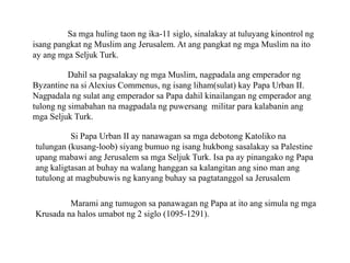 Sa mga huling taon ng ika-11 siglo, sinalakay at tuluyang kinontrol ng
isang pangkat ng Muslim ang Jerusalem. At ang pangkat ng mga Muslim na ito
ay ang mga Seljuk Turk.
Dahil sa pagsalakay ng mga Muslim, nagpadala ang emperador ng
Byzantine na si Alexius Commenus, ng isang liham(sulat) kay Papa Urban II.
Nagpadala ng sulat ang emperador sa Papa dahil kinailangan ng emperador ang
tulong ng simabahan na magpadala ng puwersang militar para kalabanin ang
mga Seljuk Turk.
Si Papa Urban II ay nanawagan sa mga debotong Katoliko na
tulungan (kusang-loob) siyang bumuo ng isang hukbong sasalakay sa Palestine
upang mabawi ang Jerusalem sa mga Seljuk Turk. Isa pa ay pinangako ng Papa
ang kaligtasan at buhay na walang hanggan sa kalangitan ang sino man ang
tutulong at magbubuwis ng kanyang buhay sa pagtatanggol sa Jerusalem
Marami ang tumugon sa panawagan ng Papa at ito ang simula ng mga
Krusada na halos umabot ng 2 siglo (1095-1291).
 