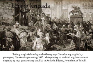 Unang Krusada
Tatlong magkakahiwalay na hukbo ng mga Crusader ang naglakbay
patungong Constantinople noong 1097. Matagumpay na mabawi ang Jerusalem at
nagtatag ng mga pamayanang katoliko sa Antioch, Edessa, Jerusalem, at Tripoli.
 