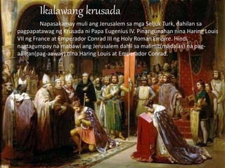 Ikalawang krusada
Napasakamay muli ang Jerusalem sa mga Seljuk Turk, dahilan sa
pagpapatawag ng Krusada ni Papa Eugenius IV. Pinangunahan nina Haring Louis
VII ng France at Emperador Conrad III ng Holy Roman Empire. Hindi
nagtagumpay na mabawi ang Jerusalem dahil sa malimit(madalas) na pag-
aalitan(pag-aaway) nina Haring Louis at Emperador Conrad.
 