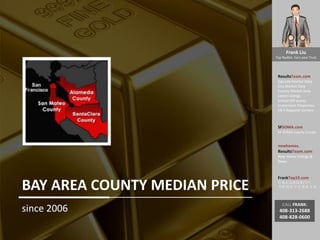 Frank Liu
Top Realtor, Earn your Trust
ResultsTeam.com
Zipcode Market Data
City Market Date
County Market Date
Latest Listings
School API scores
Investment Properties
EB-5 Regional Centers
SFSOMA.com
SF SOMA Luxury Condo
newhomes.
ResultsTeam.com
New Home Listings &
News
FrankTop10.com
中国人访美信息门户:
考察 投资 学习 就业 生活
CALL FRANK:
408-313-2688
408-828-0600
BAY AREA COUNTY MEDIAN PRICE
since 2006
 