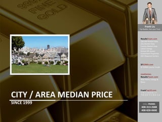 Frank Liu
Top Realtor, Earn your Trust
ResultsTeam.com
Zipcode Market Data
City Market Date
County Market Date
Latest Listings
School API scores
Investment Properties
EB-5 Regional Centers
SFSOMA.com
SF SOMA Luxury Condo
newhomes.
ResultsTeam.com
New Home Listings &
News
FrankTop10.com
中国人访美信息门户:
考察 投资 学习 就业 生活
CALL FRANK:
408-313-2688
408-828-0600
CITY / AREA MEDIAN PRICE
SINCE 1999
 