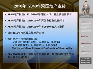 Frank Liu
Top Realtor, Earn your Trust
ResultsTeam.com
Zipcode Market Data
City Market Date
County Market Date
Latest Listings
School API scores
Investment Properties
EB-5 Regional Centers
SFSOMA.com
SF SOMA Luxury Condo
newhomes.
ResultsTeam.com
New Home Listings &
News
FrankTop10.com
中国人访美信息门户:
考察 投资 学习 就业 生活
CALL FRANK:
408-313-2688
408-828-0600
2010年-2040年湾区地产走势
• ABAG地产报告：2010-2040年湾区人口，就业及住房项目
• ABAG地产报告： 2010-2040年湾区各行业就业排名
• ABAG地产报告： 2010-2040年各County的人口增长
• 目前2015年湾区独立屋地产走势
• 湾区地产一枝独秀的原因:
• 全球排名前10的品牌， 谷歌第1， 苹果第2
• 全美最富城市， 旧金山第1，圣荷西第2
• The Nation’s Most Expensive Zip Code is in Silicon Valley
• 自从2000年以来，中国企业在美国累计敲定896宗投资交易,
总计投入430亿美元
 