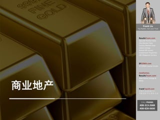 Frank Liu
Top Realtor, Earn your Trust
ResultsTeam.com
Zipcode Market Data
City Market Date
County Market Date
Latest Listings
School API scores
Investment Properties
EB-5 Regional Centers
SFSOMA.com
SF SOMA Luxury Condo
newhomes.
ResultsTeam.com
New Home Listings &
News
FrankTop10.com
中国人访美信息门户:
考察 投资 学习 就业 生活
CALL FRANK:
408-313-2688
408-828-0600
商业地产
 