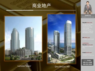 Frank Liu
Top Realtor, Earn your Trust
ResultsTeam.com
Zipcode Market Data
City Market Date
County Market Date
Latest Listings
School API scores
Investment Properties
EB-5 Regional Centers
SFSOMA.com
SF SOMA Luxury Condo
newhomes.
ResultsTeam.com
New Home Listings &
News
FrankTop10.com
中国人访美信息门户:
考察 投资 学习 就业 生活
CALL FRANK:
408-313-2688
408-828-0600
商业地产
Lumina Tower One Rincon Hill
 