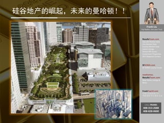 Frank Liu
Top Realtor, Earn your Trust
ResultsTeam.com
Zipcode Market Data
City Market Date
County Market Date
Latest Listings
School API scores
Investment Properties
EB-5 Regional Centers
SFSOMA.com
SF SOMA Luxury Condo
newhomes.
ResultsTeam.com
New Home Listings &
News
FrankTop10.com
中国人访美信息门户:
考察 投资 学习 就业 生活
CALL FRANK:
408-313-2688
408-828-0600
硅谷地产的崛起，未来的曼哈顿！！
 